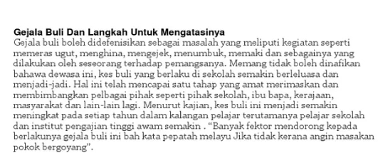 Gejala Buli Dan Langkah Untuk Mengatasinya 
Gejala buli boleh didefenisikan sebagai masalah yang meliputi kegiatan seperti 
memeras ugut, menghina, mengejek, menumbuk, memaki dan sebagainya yang 
dilakukan oleh seseorang terhadap pemangsanya. Memang tidak boleh dinafikan 
bahawa dewasa ini, kes buli yang berlaku di sekolah semakin berleluasa dan 
menjadi-jadi. Hal ini telah mencapai satu tahap yang amat merimaskan dan 
membimbangkan pelbagai pihak seperti pihak sekolah, ibu bapa, kerajaan, 
masyarakat dan lain-lain lagi. Menurut kajian, kes buli ini menjadi semakin 
meningkat pada setiap tahun dalam kalangan pelajar terutamanya pelajar sekolah 
dan institut pengajian tinggi awam semakin . “Banyak fektor mendorong kepada 
berlakunya gejala buli ini bah kata pepatah melayu Jika tidak kerana angin masakan 
pokok bergoyang".