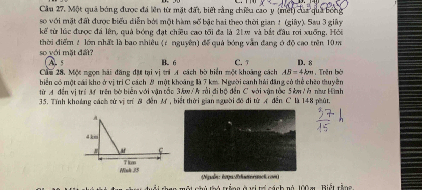 Một quả bóng được đá lên từ mặt đất, biết rằng chiều cao y (met) của quả bóng
so với mặt đất được biểu diễn bởi một hàm số bậc hai theo thời gian t (giây). Sau 3 giây
kể từ lúc được đá lên, quả bóng đạt chiều cao tối đa là 21m và bắt đầu rơi xuống. Hỏi
thời điểm t lớn nhất là bao nhiêu (t nguyên) để quả bóng vẫn đang ở độ cao trên 10m
so với mặt đất?
A 5 B. 6 C. 7 D. 8
Câu 28. Một ngọn hải đăng đặt tại vị trí A cách bờ biển một khoảng cách AB=4km. Trên bờ
biển có một cái kho ở vị trí C cách B một khoảng là 7 km. Người canh hải đăng có thể chèo thuyền
từ A đến vị trí M trên bờ biển với vận tốc 3km /h rồi đi bộ đến C với vận tốc 5km /h như Hình
35. Tính khoảng cách từ vị trí B đến M , biết thời gian người đó đi từ A đến C là 148 phút.
(Nguồn: https:#shutterstock.com)
ải thao một chú thỏ trắng ở vị trí cách nó 199m. Biết rằng