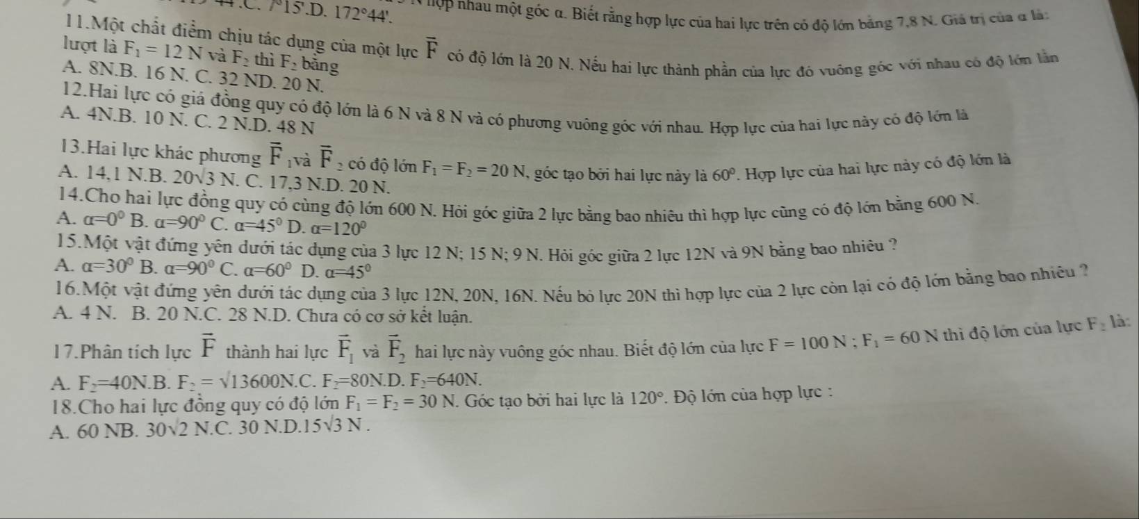 5.D.172°44'. * 'ợp nhau một góc α. Biết rằng hợp lực của hai lực trên có độ lớn bằng 7,8 N. Giả trị của α là:
11.Một chất điểm chịu tác dụng của một lực overline F có độ lớn là 20 N. Nếu hai lực thành phần của lực đó vuông góc với nhau có độ lớn lằm
lượt là F_1=12N và F_2 thì F_2 bằng
A. 8N.B. 16 N. C. 32 ND. 20 N.
12.Hai lực có giả đồng quy có độ lớn là 6 N và 8 N và có phương vuông góc với nhau. Hợp lực của hai lực này có độ lớn là
A. 4N.B. 10 N. C. 2 N.D. 48 N
13.Hai lực khác phương overline F_1 và overline F_2 có độ lớn F_1=F_2=20N , góc tạo bởi hai lực này là 60° T. Hợp lực của hai lực này có độ lớn là
A. 14,1 N.B. 20sqrt(3)N. C. 17,3 N.D. 20 N.
14.Cho hai lực đồng quy có cùng độ lớn 600 N. Hỏi góc giữa 2 lực bằng bao nhiêu thì hợp lực cũng có độ lớn bằng 600 N.
A. alpha =0^0B. a=90°C a=45° D. alpha =120°
15.Một vật đứng yên dưới tác dụng của 3 lực 12 N; 15 N; 9 N. Hỏi góc giữa 2 lực 12N và 9N bằng bao nhiêu ?
A. alpha =30°B alpha =90°C. alpha =60° D. alpha =45°
16.Một vật đứng yên dưới tác dụng của 3 lực 12N, 20N, 16N. Nếu bỏ lực 20N thì hợp lực của 2 lực còn lại có độ lớn bằng bao nhiêu 2
A. 4 N. B. 20 N.C. 28 N.D. Chưa có cơ sở kết luận.
17.Phân tích lực vector F thành hai lực vector F_1 và vector F_2 hai lực này vuông góc nhau. Biết độ lớn của lực F=100N;F_1=60N thì độ lớn của lực F_2 là:
A. F_2=40N.B. F_2=sqrt(13600N.C.) F_2=80N. 0.F_2=640N.
18.Cho hai lực đồng quy có độ lớn F_1=F_2=30N. Góc tạo bởi hai lực là 120° * Độ lớn của hợp lực :
A. 60 NB. 30sqrt(2)N.C 30N.D.15sqrt(3)N