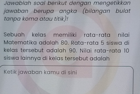 Jawablah soal berikut dengan mengetikkan 
jawaban berupa angka (bilangan bulat 
tanpa koma atau titik)! 
Sebuah kelas memiliki rata-rata nilai 
Matematika adalah 80. Rata-rata 5 siswa di 
kelas tersebut adalah 90. Nilai rata-rata 10
siswa lainnya di kelas tersebut adalah 
Ketik jawaban kamu di sini