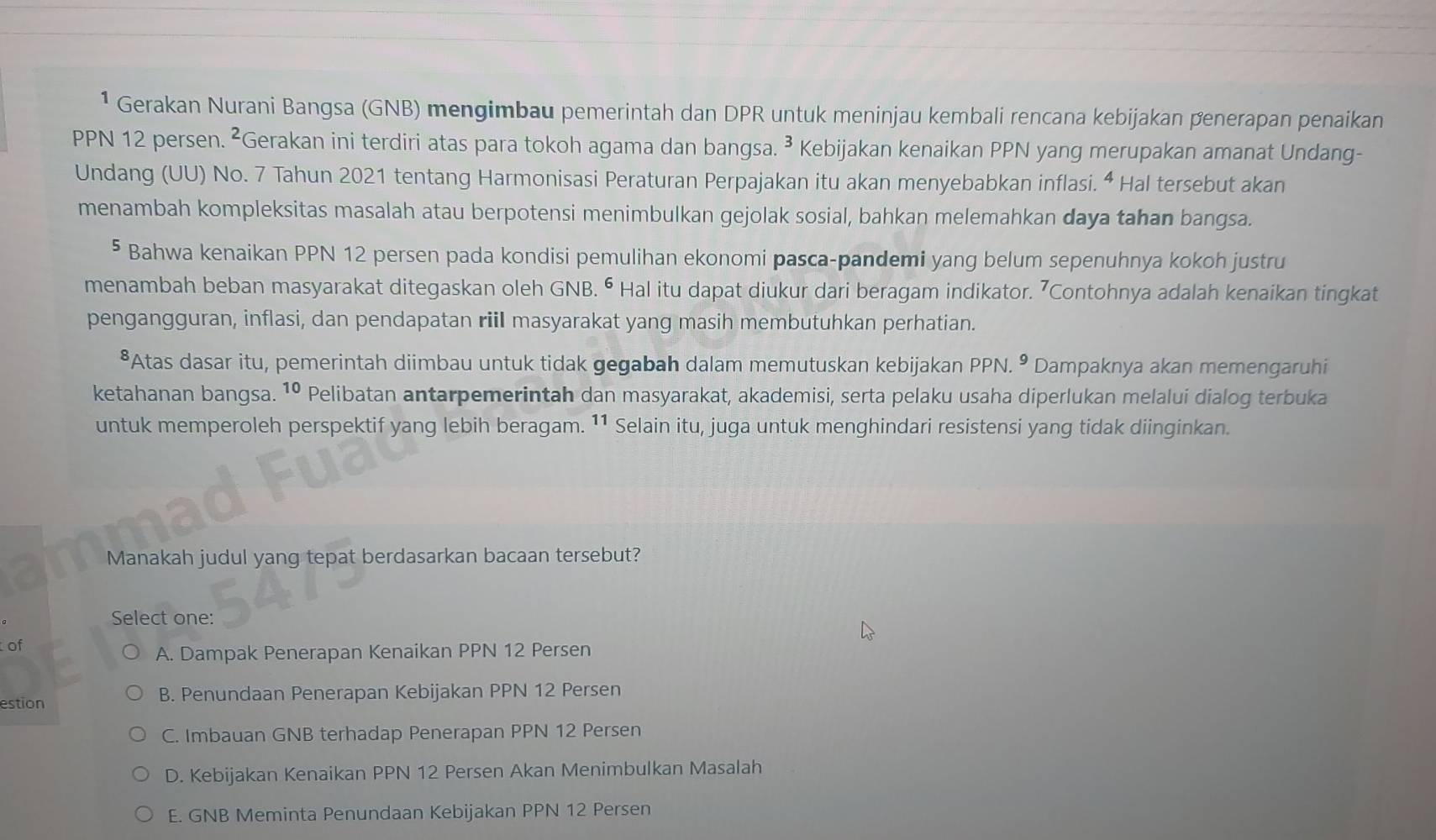 ¹ Gerakan Nurani Bangsa (GNB) mengimbau pemerintah dan DPR untuk meninjau kembali rencana kebijakan penerapan penaikan
PPN 12 persen. ²Gerakan ini terdiri atas para tokoh agama dan bangsa. ³ Kebijakan kenaikan PPN yang merupakan amanat Undang-
Undang (UU) No. 7 Tahun 2021 tentang Harmonisasi Peraturan Perpajakan itu akan menyebabkan inflasi. “ Hal tersebut akan
menambah kompleksitas masalah atau berpotensi menimbulkan gejolak sosial, bahkan melemahkan daya tahan bangsa.
⁵ Bahwa kenaikan PPN 12 persen pada kondisi pemulihan ekonomi pasca-pandemi yang belum sepenuhnya kokoh justru
menambah beban masyarakat ditegaskan oleh GNB. ⁶ Hal itu dapat diukur dari beragam indikator. 7Contohnya adalah kenaikan tingkat
pengangguran, inflasi, dan pendapatan riil masyarakat yang masih membutuhkan perhatian.
*Atas dasar itu, pemerintah diimbau untuk tidak gegabah dalam memutuskan kebijakan PPN. • Dampaknya akan memengaruhi
ketahanan bangsa. 1º Pelibatan antarpemerintah dan masyarakat, akademisi, serta pelaku usaha diperlukan melalui dialog terbuka
untuk memperoleh perspektif yang lebih beragam. ¹¹ Selain itu, juga untuk menghindari resistensi yang tidak diinginkan.
Manakah judul yang tepat berdasarkan bacaan tersebut?
Select one:
of
A. Dampak Penerapan Kenaikan PPN 12 Persen
estion B. Penundaan Penerapan Kebijakan PPN 12 Persen
C. Imbauan GNB terhadap Penerapan PPN 12 Persen
D. Kebijakan Kenaikan PPN 12 Persen Akan Menimbulkan Masalah
E. GNB Meminta Penundaan Kebijakan PPN 12 Persen