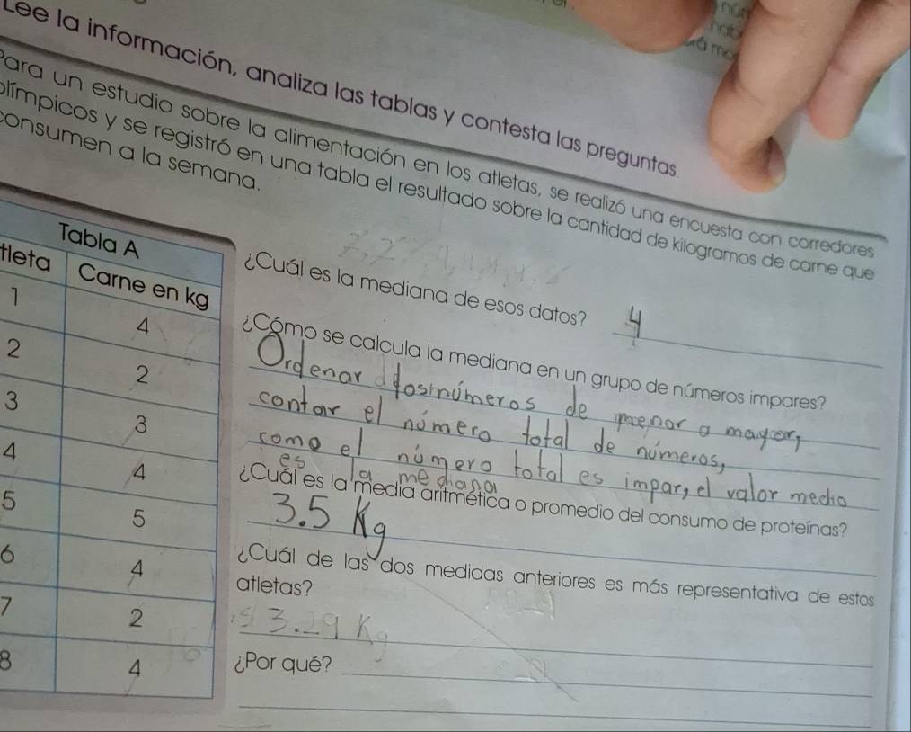 nún 
nab 
ámo 
Lee la información, analiza las tablas y contesta las preguntas 
onsumen aa 
ara un estudio sobre la alimentación en los atletas, se realizó una encuesta con corrediore 
ímpicos y se registró en una tabla el resultado sobre la cantidad de kilogramos de carne que 
tle 
¿Cuál es la mediana de esos datos? 
1 
2 
¿ Cómo se calcula la mediana en un grupo de números impares? 
3 
_ 
4¿Cual es la media aritmética o promedio del consumo de proteínas? 
5 
_ 
6 
_ 
atletas? 
¿Cuál de las dos medidas anteriores es más representativa de estos 
7 
_ 
_ 
8¿Por qué? 
_