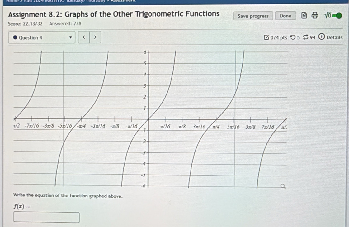 Assignment 8.2: Graphs of the Other Trigonometric Functions Save progress Done sqrt(0)
Score: 22.13/32 Answered: 7/8
Question 4 < > [ 0/4 pts つ 5 $ 94 ⓘ  Details
Write the equation of the function graphed above.
f(x)=
100.8N/mol