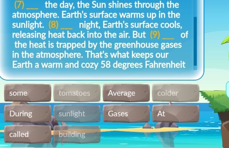 (7) _the day, the Sun shines through the
atmosphere. Earth's surface warms up in the
sunlight. _night, Earth's surface cools,
releasing heat back into the air. But _of
the heat is trapped by the greenhouse gases
in the atmosphere. That's what keeps our
Earth a warm and cozy 58 degrees Fahrenheit
some tomatoes Average colder
During sunlight Gases At
called building