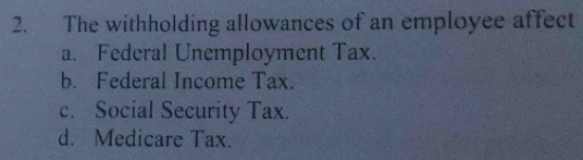 The withholding allowances of an employee affect
a. Federal Unemployment Tax.
b. Federal Income Tax.
c. Social Security Tax.
d. Medicare Tax.