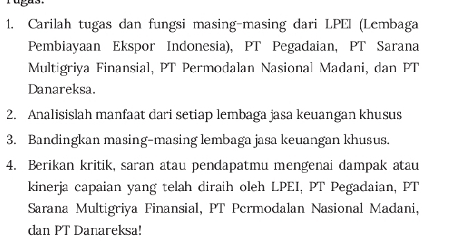 rugas. 
1. Carilah tugas dan fungsi masing-masing dari LPEI (Lembaga 
Pembiayaan Ekspor Indonesia), PT Pegadaian, PT Sarana 
Multigriya Finansial, PT Permodalan Nasional Madani, dan PT 
Danareksa. 
2. Analisislah manfaat dari setiap lembaga jasa keuangan khusus 
3. Bandingkan masing-masing lembaga jasa keuangan khusus. 
4. Berikan kritik, saran atau pendapatmu mengenai dampak atau 
kinerja capaian yang telah diraih oleh LPEI, PT Pegadaian, PT 
Sarana Multigriya Finansial, PT Permodalan Nasional Madani, 
dan PT Danareksa!