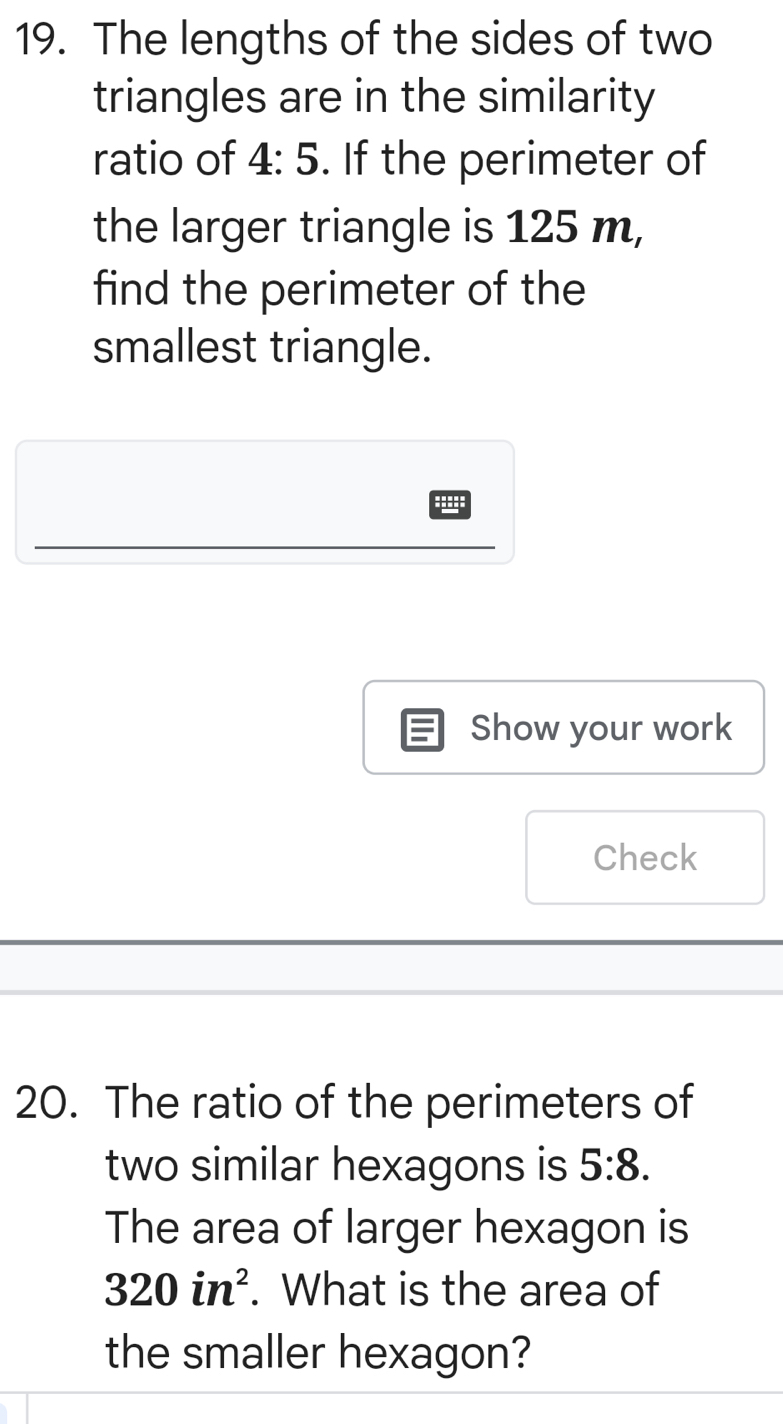 The lengths of the sides of two 
triangles are in the similarity 
ratio of 4:5. If the perimeter of 
the larger triangle is 125 m, 
find the perimeter of the 
smallest triangle. 
Show your work 
Check 
20. The ratio of the perimeters of 
two similar hexagons is 5:8. 
The area of larger hexagon is
320in^2. What is the area of 
the smaller hexagon?