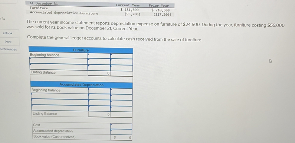 At December 31 Current Year Prior Year 
Furniture $ 151,500
Accumulated depreciation-Furniture (95,200) $ 210,500
(117,200)
nts The current year income statement reports depreciation expense on furniture of $24,500. During the year, furniture costing $59,000
was sold for its book value on December 31, Current Year. 
eBook 
Complete the general ledger accounts to calculate cash received from the sale of furniture. 
Print 
References 
Accumulated depreciation 
Book value (Cash received) $ 0