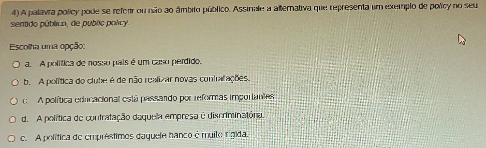 A palavra policy pode se referir ou não ao âmbito público. Assinale a alternativa que representa um exemplo de policy no seu
sentido público, de public policy.
Escolha uma opção:
a A política de nosso país é um caso perdido.
b. A política do clube é de não realizar novas contratações.
c. A política educacional está passando por reformas importantes.
d A política de contratação daquela empresa é discriminatória.
e. A política de empréstimos daquele banco é muito rígida.