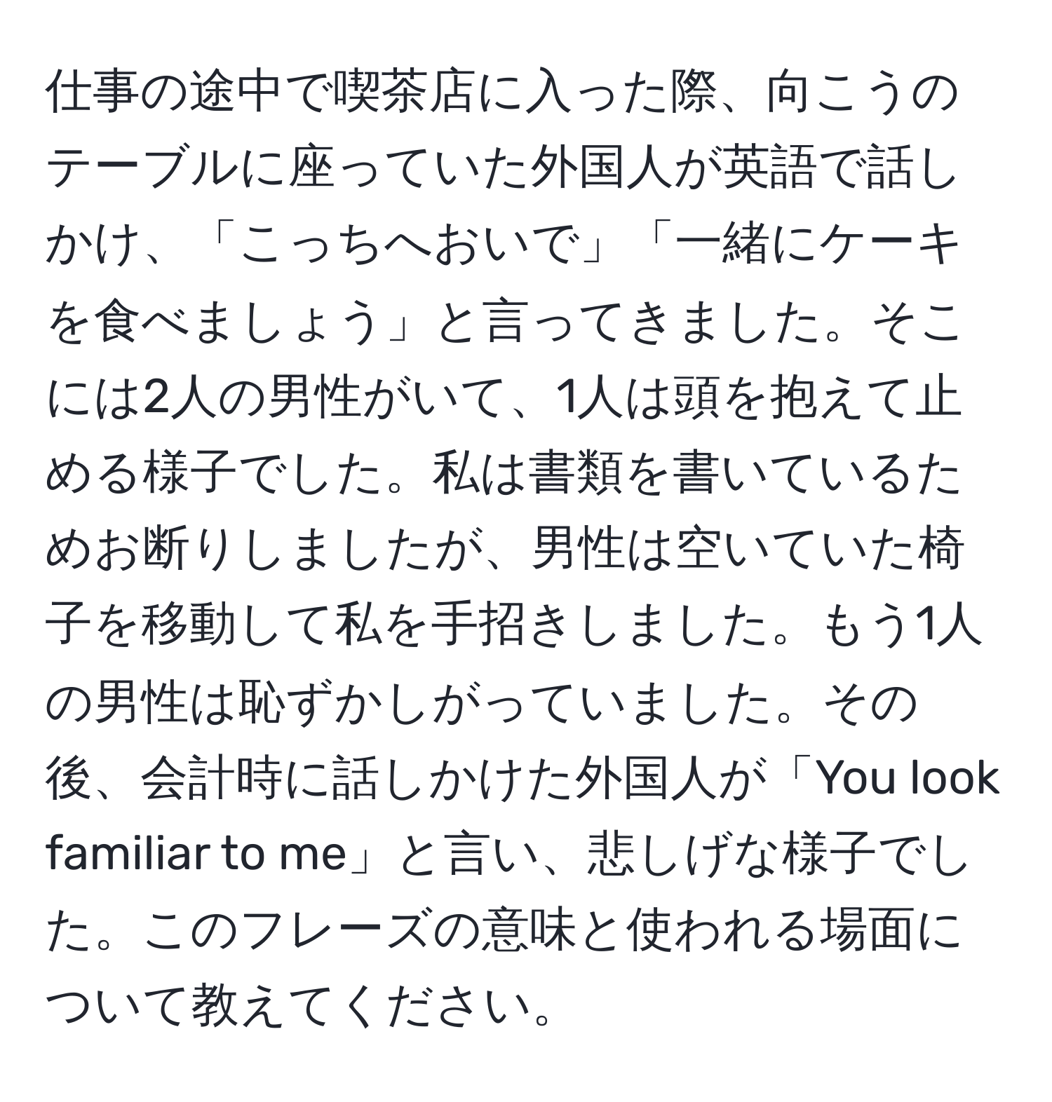 仕事の途中で喫茶店に入った際、向こうのテーブルに座っていた外国人が英語で話しかけ、「こっちへおいで」「一緒にケーキを食べましょう」と言ってきました。そこには2人の男性がいて、1人は頭を抱えて止める様子でした。私は書類を書いているためお断りしましたが、男性は空いていた椅子を移動して私を手招きしました。もう1人の男性は恥ずかしがっていました。その後、会計時に話しかけた外国人が「You look familiar to me」と言い、悲しげな様子でした。このフレーズの意味と使われる場面について教えてください。