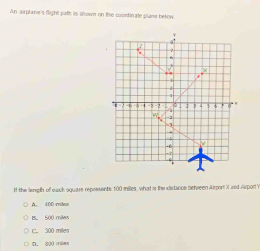 An airplane's flight path is shown on the coordinate plane below
If the length of each square represents 100 miles, what is the distance between Airport X and Airport Y
A. 400 miles
B. 500 miles
C. 300 miles
D. 800 miles