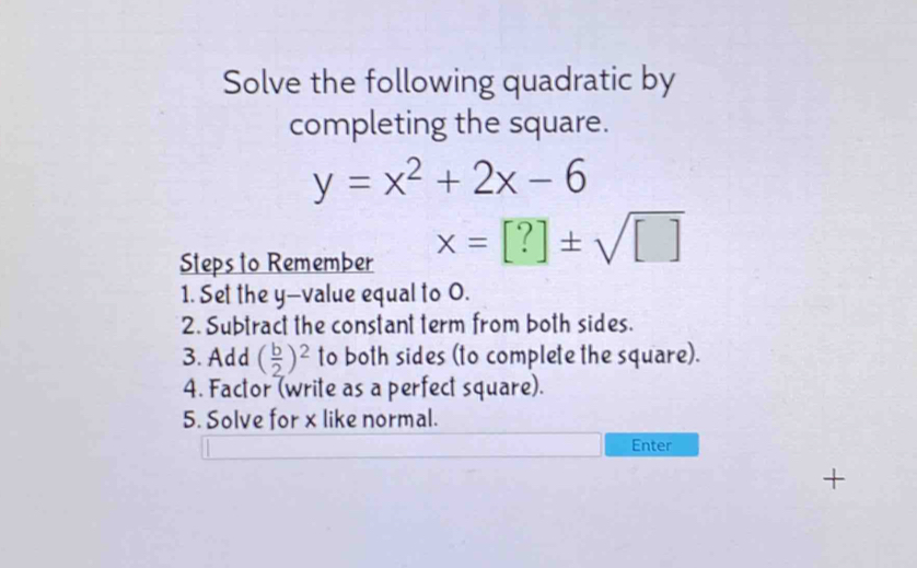 Solve the following quadratic by 
completing the square.
y=x^2+2x-6
Steps to Remember
x=[?]± sqrt([])
1. Set the y -value equal to O. 
2. Subtract the constant term from both sides. 
3. Add ( b/2 )^2 to both sides (to complete the square). 
4. Factor (write as a perfect square). 
5. Solve for x like normal. 
Enter 
+