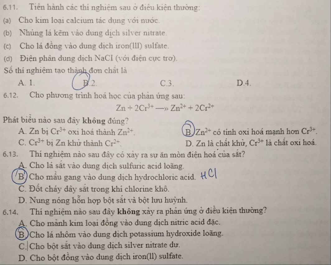 Tiền hành các thi nghiệm sau ở điều kiện thường:
(a) Cho kim loại calcium tác dụng với nước.
(b) Nhúng lá kẽm vào dung dịch silver nitrate.
(c) Cho lá đồng vào dung dịch iron(1ll) sulfate.
(d) Điện phần dung dịch NaCI (với điện cực trơ).
Số thí nghiệm tạo thành đơn chất là
A. 1. D.2. C.3. D.4.
6.12. Cho phương trình hoá học của phản ứng sau:
Zn+2Cr^(3+)to Zn^(2+)+2Cr^(2+)
Phát biểu nào sau đây không đúng?
A. Zn bị Cr^(3+) oxi hoá thành Zn^(2+). B Zn^(2+) có tính oxi hoá mạnh hơn Cr^(3+).
C. Cr^(3+)b 1 Z_n khử thành Cr^(2+). D. Zn là chất khử, Cr^(3+) là chất oxi hoá.
6.13. Thi nghiệm nào sau đây có xảy ra sự ăn mòn điện hoá của sắt?
A. Cho lá sắt vào dung dịch sulfuric acid loãng.
B) Cho mầu gang vào dung dịch hydrochloric acid.
C. Đốt cháy dây sắt trong khí chlorine khô.
D. Nung nóng hỗn hợp bột sắt và bột lưu huỳnh.
6.14. Thí nghiệm nào sau đây không xảy ra phản ứng ở điều kiện thường?
A. Cho mảnh kim loại đồng vào dung địch nitric acid đặc.
B)Cho lá nhôm vào dung dịch potassium hydroxide loãng.
C. Cho bột sắt vào dung dịch silver nitrate dư.
D. Cho bột đồng vào dung dịch iron(ll) sulfate.