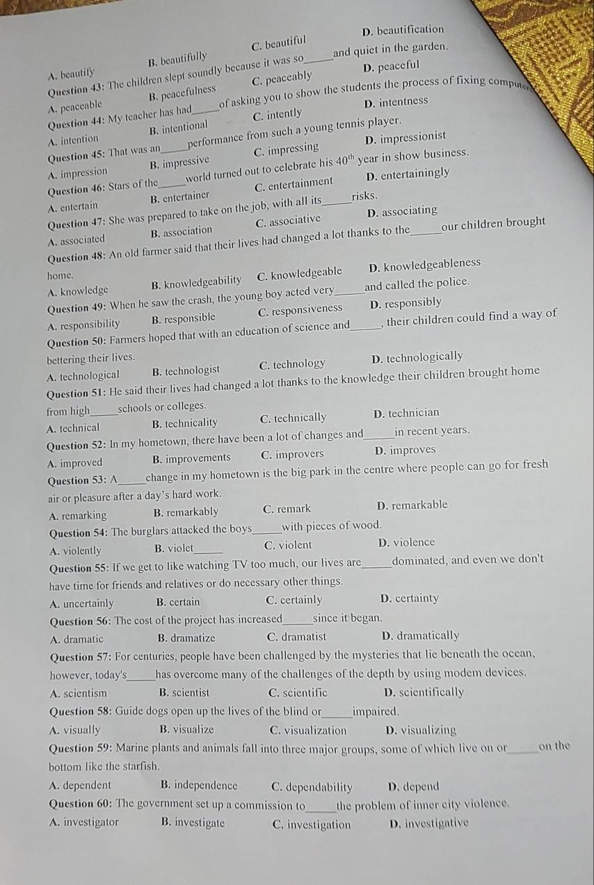 D. beautification
A. beautify B. beautifully C. beautiful_
and quiet in the garden.
D. peaceful
Question 43: The children slept soundly because it was so
A. peaceable B. peacefulness C. peaceably
D. intentness
Question 44: My teacher has had of asking you to show the students the process of fixing computer
A. intention B. intentional C. intently
Question 45: That was an_ performance from such a young tennis player.
A. impression B. impressive C. impressing D. impressionist
Question 46: Stars of the world turned out to celebrate his 40^(th) year in show business.
A. entertain B. entertainer C. entertainment D. entertainingly
Question 47: She was prepared to take on the job, with all its risks.
A. associated B. association C. associative D. associating
Question 48: An old farmer said that their lives had changed a lot thanks to the our children brought
home.
A. knowledge B. knowledgeability C. knowledgeable_ D. knowledgeableness
Question 49: When he saw the crash, the young boy acted very and called the police.
A. responsibility B. responsible C. responsiveness _D. responsibly
Question 50: Farmers hoped that with an education of science and , their children could find a way of
bettering their lives.
A. technological B. technologist C. technology D. technologically
Question 51: He said their lives had changed a lot thanks to the knowledge their children brought home
from high_ schools or colleges.
A. technical B. technicality C. technically D. technician
Question 52: In my hometown, there have been a lot of changes and_ in recent years.
A. improved B. improvements C. improvers D. improves
Question 53: A _change in my hometown is the big park in the centre where people can go for fresh
air or pleasure after a day's hard work.
A. remarking B. remarkably C. remark D. remarkable
Question 54: The burglars attacked the boys _with pieces of wood.
A. violently B. violet_ C. violent D. violence
Question 55: If we get to like watching TV too much, our lives are_ dominated, and even we don't
have time for friends and relatives or do necessary other things.
A. uncertainly B. certain C. certainly D. certainty
Question 56: The cost of the project has increased_ since it began.
A. dramatic B. dramatize C. dramatist D. dramatically
Question 57: For centuries, people have been challenged by the mysteries that lie beneath the ocean,
however, today's _has overcome many of the challenges of the depth by using modem devices.
A. scientism B. scientist C. scientific D. scientifically
Question 58: Guide dogs open up the lives of the blind or_ impaired.
A. visually B. visualize C. visualization D. visualizing
Question 59: Marine plants and animals fall into three major groups, some of which live on or_ on the
bottom like the starfish.
A. dependent B. independence C. dependability D. depend
Question 60: The government set up a commission to_ the problem of inner city violence.
A. investigator B. investigate C. investigation D. investigative