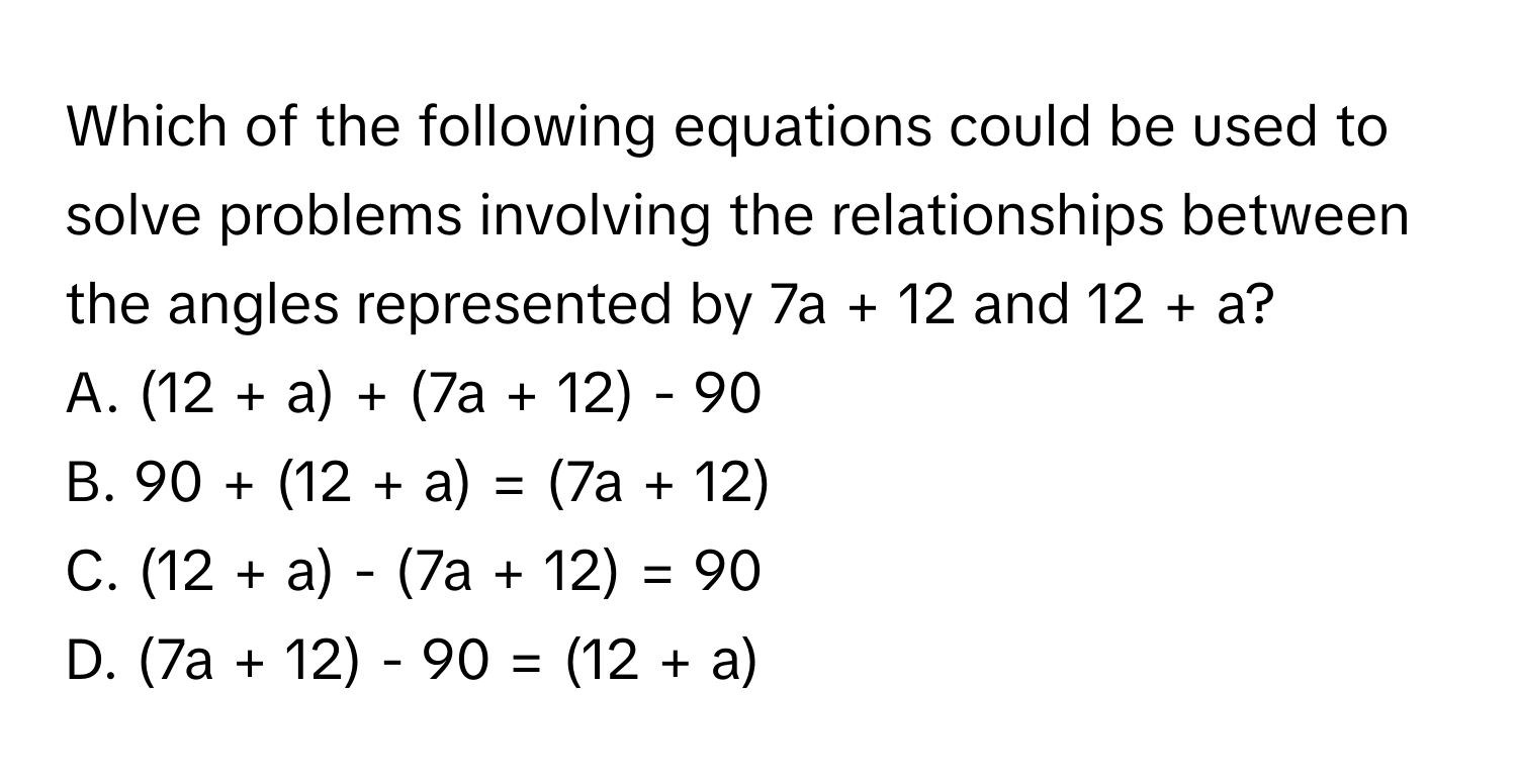 Which of the following equations could be used to solve problems involving the relationships between the angles represented by 7a + 12 and 12 + a?

A. (12 + a) + (7a + 12) - 90 
B. 90 + (12 + a) = (7a + 12)
C. (12 + a) - (7a + 12) = 90
D. (7a + 12) - 90 = (12 + a)