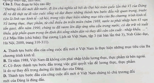 Đọc đoạn tư liệu sau dây
''Đường lối đổi mới đất nước, đi lên chủ nghĩa xã hội do Đại hội toàn quốc lần thứ VI của Đảng
đề ra đã thật sự đi vào cuộc sống và đạt được những thành tựu bước đầu rất quan trọng, trước
liên là lĩnh vực kinh tế - xã hội, trong việc thực hiện những mục tiêu của Ba chương trình kinh tế
Về lương thực, thực phẩm, từ chỗ thiếu ăn triền miên (năm 1988, nước ta phải nhập hơn 45 vạn
tần gạo), đến năm 1990, chúng ta đã vươn lên đáp ứng nhu cầu trong nước, có dự trữ và xuất
khẩu, góp phần quan trọng ổn định đời sống nhân dân và thay đổi cán cân xuất - nhập khẩu. .. ''.
(Lê Mậu Hãn (chủ biên): Đại cương Lịch sử Việt Nam, tập 3 (tái bản lần thứ 3), Nxb Giáo dục,
Hà Nội, 2000, trang 310-311).
A. Thành tựu bước đầu của công cuộc đổi mới ở Việt Nam là thực hiện những mục tiêu của Ba
chương trình kinh tế.
B. Từ năm 1988, Việt Nam đã không còn phải nhập khẩu lương thực, thực phẩm từ bên ngoài.
C. Có được thành tựu bước đầu trong việc giải quyết vẫn đề lương thực, thực phẩm
là do sự thay đổi trong đường lối lãnh đạo của Đảng.
D. Thành tựu bước đầu của công cuộc đổi mới ở Việt Nam chứng tỏ chủ trương đổi
mới của Đảng là đúng đẫn.