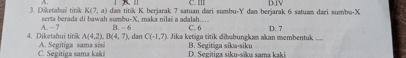 11
A. C. III D.IV
3. Diketahui titik K(7,a) dan titik K berjarak 7 satuan dari sumbu- Y dan berjarak 6 satuan dari sumbu- X
serta berada di bawah sumbu- X, maka nilai a adalah…
A. - 7 B. - 6 C. 6 D. 7
4. Diketahui titik A(4,2), B(4,7) , dan C(-1,7). Jika ketiga titik dihubungkan akan membentuk ....
A. Segitiga sama sisi B. Segitiga siku-siku
C. Segitiga sama kaki D. Segitiga siku-siku sama kaki