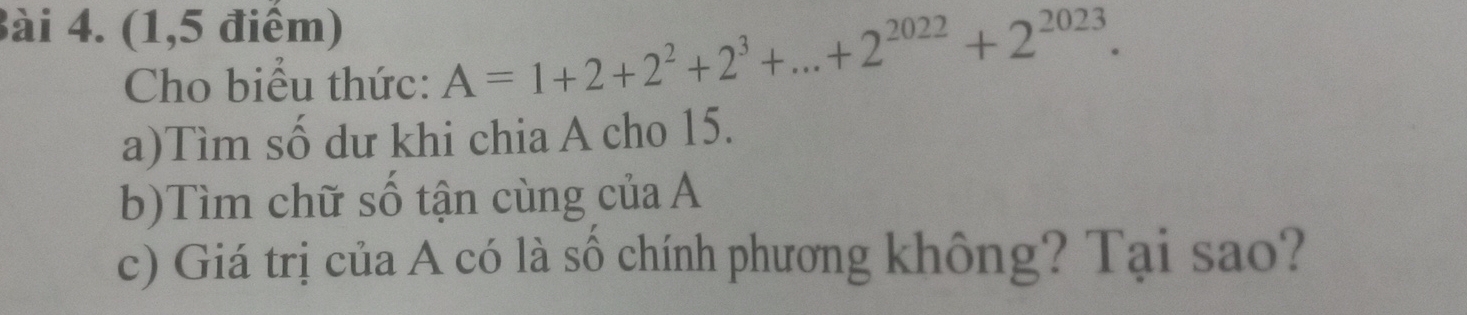 (1,5 điểm) 
Cho biểu thức: A=1+2+2^2+2^3+...+2^(2022)+2^(2023). 
a)Tìm số dư khi chia A cho 15. 
b)Tìm chữ số tận cùng của A 
c) Giá trị của A có là số chính phương không? Tại sao?