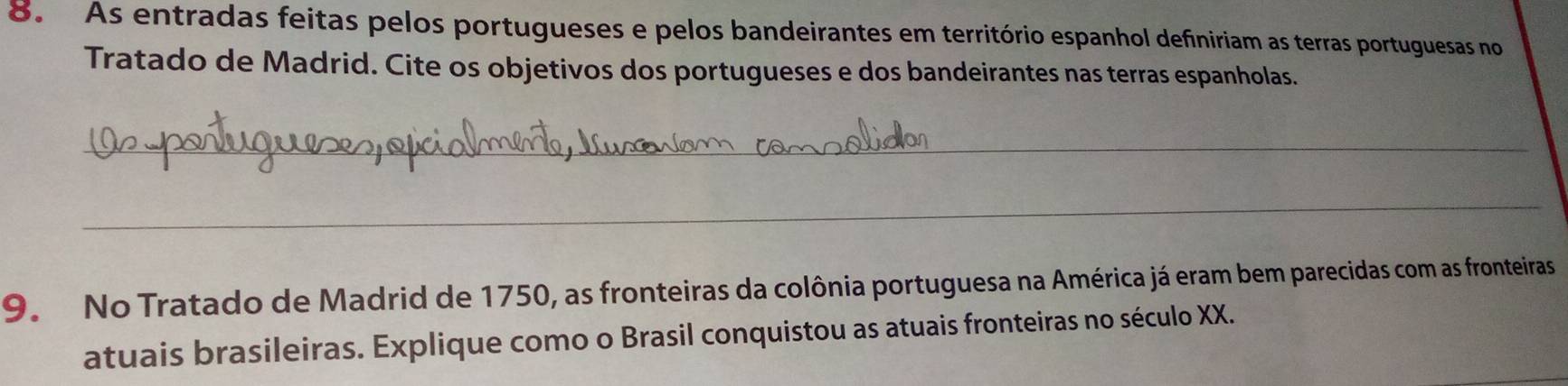 As entradas feitas pelos portugueses e pelos bandeirantes em território espanhol definiriam as terras portuguesas no 
Tratado de Madrid. Cite os objetivos dos portugueses e dos bandeirantes nas terras espanholas. 
_ 
_ 
9. No Tratado de Madrid de 1750, as fronteiras da colônia portuguesa na América já eram bem parecidas com as fronteiras 
atuais brasileiras. Explique como o Brasil conquistou as atuais fronteiras no século XX.