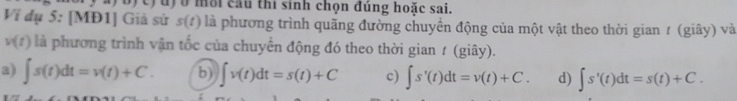 fofcf u)ở môi cầu thi sinh chọn đúng hoặc sai.
Vi dụ 5: [MĐ1] Giả sử s(t) là phương trình quãng đường chuyển động của một vật theo thời gian ≠ (giây) và
v(t) là phương trình vận tốc của chuyển động đó theo thời gian 1 (giây).
a) ∈t s(t)dt=v(t)+C. b) ∈t v(t)dt=s(t)+C c) ∈t s'(t)dt=v(t)+C. d) ∈t s'(t)dt=s(t)+C.