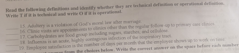 Read the following definitions and identify whether they are technical definition or operational definition. 
Write T if it is technical and write O if it is operational. 
15. Adultery is a violation of God’s moral law after marriage. 
_16. Clinic visits are appointments to clinics other than the regular follow-up to primary care clinics. 
_17. Carbohydrates are food group including sugars, starches, and cellulose. 
18. Influenza is an acute, highly contagious infection of the respiratory tract. 
_ 
__19. Employee satisfaction is the number of days per month that the employee shows up to work on time. 
r from the choices below. Write the correct answer on the space before each number