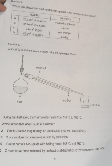 Which row shows ment given?
Question 8.
A liquid, X, is distilled from a mixture using the apparatus shown.
During the distillation, the thermometer reads from 157°C 10 160°C.
Which information about liquid X is correct?
A The liquids in X may or may not be miscible (mix with each other).
B X is a mixture that can be separated by distillation.
C X must contain two liquids with boiling points 157°C and 160°C.
O X must have been obtained by the fractional distillation of petroleum (crude oll).
5