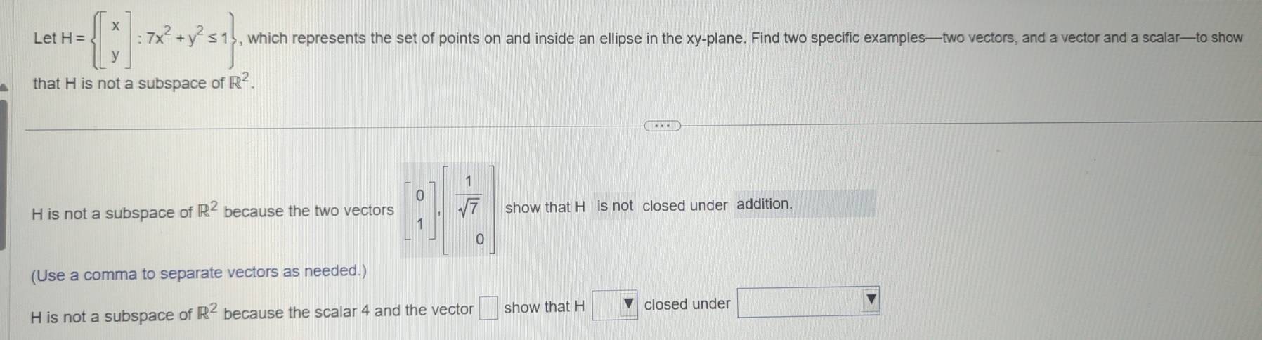 Let H= beginbmatrix x yendbmatrix :7x^2+y^2≤ 1 , which represents the set of points on and inside an ellipse in the xy -plane. Find two specific examples—two vectors, and a vector and a scalar—to show
that H is not a subspace of R^2.
H is not a subspace of R^2 because the two vectors beginbmatrix 0 1endbmatrix ,  1/sqrt(7)  0endbmatrix show that H is not closed under addition.
(Use a comma to separate vectors as needed.)
H is not a subspace of R^2 because the scalar 4 and the vector □ show that H □ closed under _ V