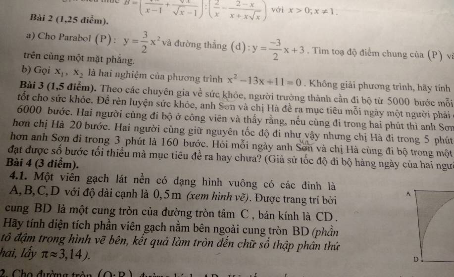 (1,25 điểm).
B=(frac x-1+frac surd xsurd x-1):( 2/x - (2-x)/x+xsqrt(x) ) với x>0;x!= 1.
a) Cho Parabol (P) : y= 3/2 x^2 và đường thẳng (d): y= (-3)/2 x+3. Tìm toạ độ điểm chung của (P) vị
trên cùng một mặt phắng.
b) Gọi x_1,x_2 là hai nghiệm của phương trình x^2-13x+11=0. Không giải phương trình, hãy tính
Bài 3 (1,5 điểm). Theo các chuyên gia về sức khỏe, người trưởng thành cần đi bộ từ 5000 bước mỗi
tốt cho sức khỏe. Để rèn luyện sức khỏe, anh Sơn và chị Hà đề ra mục tiêu mỗi ngày một người phải
6000 bước. Hai người cùng đi bộ ở công viên và thấy rằng, nếu cùng đi trong hai phút thì anh Sơn
hơn chị Hà 20 bước. Hai người cùng giữ nguyên tốc độ đi như vậy nhưng chị Hà đi trong 5 phút
hơn anh Sơn đi trong 3 phút là 160 bước. Hỏi mỗi ngày anh Sơn và chị Hà cùng đi bộ trong một
đạt được số bước tối thiểu mà mục tiêu đề ra hay chưa? (Giả sử tốc độ đi bộ hàng ngày của hai ngưi
Bài 4 (3 điểm).
4.1. Một viên gạch lát nền có dạng hình vuông có các đinh là
A,B,C,D với độ dài cạnh là 0,5m (xem hình vẽ). Được trang trí bởi
cung BD là một cung tròn của đường tròn tâm C , bán kính là CD.
Hãy tính diện tích phần viên gạch nằm bên ngoài cung tròn BD (phần
đô đậm trong hình vẽ bên, kết quả làm tròn đến chữ số thập phân thứ
hai, lấy π approx 3,14).
2. Cho đường tròn (O· D)