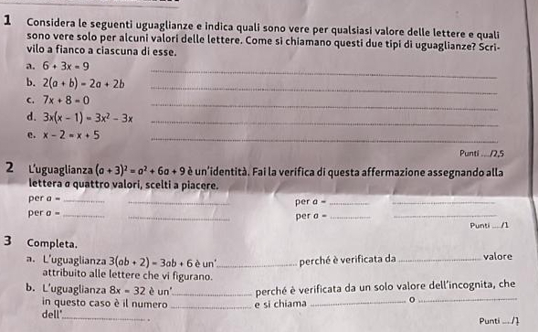 Considera le seguenti uguaglianze e indica quali sono vere per qualsiasi valore delle lettere e quali 
sono vere solo per alcuni valori delle lettere. Come si chiamano questi due tipi di uguaglianze? Scri- 
vilo a fianco a ciascuna di esse. 
a. 6+3x=9
b. 2(a+b)=2a+2b
_ 
_ 
C. 7x+8=0
_ 
d. 3x(x-1)=3x^2-3x _ 
e. x-2=x+5 _ 
Punti ..../2,5 
2 L'uguaglianza (a+3)^2=a^2+6a+9 é un'identità. Fai la verifica di questa affermazione assegnando alla 
lettera α quattro valori, scelti a piacere. 
per a= __per a= __ 
per a= __per sigma = __Punti _/1 
3 Completa. 
a. L'uguaglianza 3(ab+2)=3ab+6 è un_ perché è verificata da _valore 
attribuito alle lettere che vi figurano. 
_ 
_ 
b. L'uguaglianza 8x=32 è un_ perché è verificata da un solo valore dell'incognita, che 
in questo caso è il numero 
_ 
dell' _e si chiama 
Punti ... /