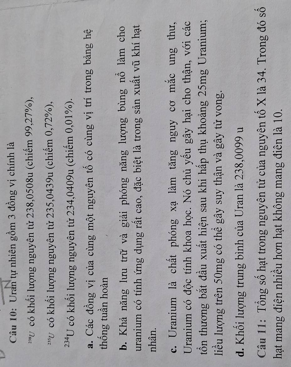 Uran tự nhiên gồm 3 đồng vị chính là
23 *Ở có khối lượng nguyên tử 238,0508u (chiếm 99,27%),
*V có khối lượng nguyên tử 235,0439u (chiếm 0,72%),
234 U có khối lượng nguyên tử 234,0409u (chiếm 0,01%).
a. Các đồng vị của cùng một nguyên tố có cùng vị trí trong bảng hệ
thống tuần hoàn
b. Khả năng lưu trữ và giải phóng năng lượng bùng nổ làm cho
uranium có tính ứng dụng rất cao, đặc biệt là trong sản xuất vũ khí hạt
nhân.
c. Uranium là chất phóng xạ làm tăng nguy cơ mắc ung thư,
Uranium có độc tính khoa học. Nó chủ yếu gây hại cho thận, với các
tổồn thương bắt đầu xuất hiện sau khi hấp thụ khoảng 25mg Uranium;
liều lượng trên 50mg có thể gây suy thận và gây tử vong.
d. Khối lượng trung bình của Uran là 238,0099 u
Câu 11: Tổng số hạt trong nguyên tử của nguyên tố X là 34. Trong đó số
hạt mang điện nhiều hơn hạt không mang điên là 10.