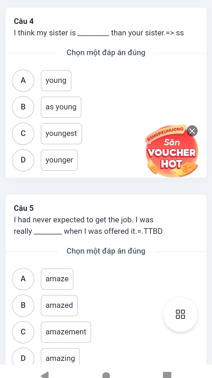 think my sister is _than your sister.=> ss
_
Chọn một đáp án đúng
A young
B as young
C youngest
#SHOPXUHUONG
Săn
VOUCHER
D younger HOT
Câu 5
I had never expected to get the job. I was
really_ when I was offered it.=.TTBD
Chọn một đáp án đúng
A amaze
B amazed
10
C amazement
D amazing