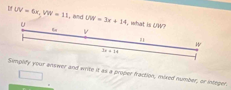 If UV=6x, VW=11 , and UW=3x+14 , what is UW?
U
6x V
11
W
3x+14
Simplify your answer and write it as a proper fraction, mixed number, or integer.