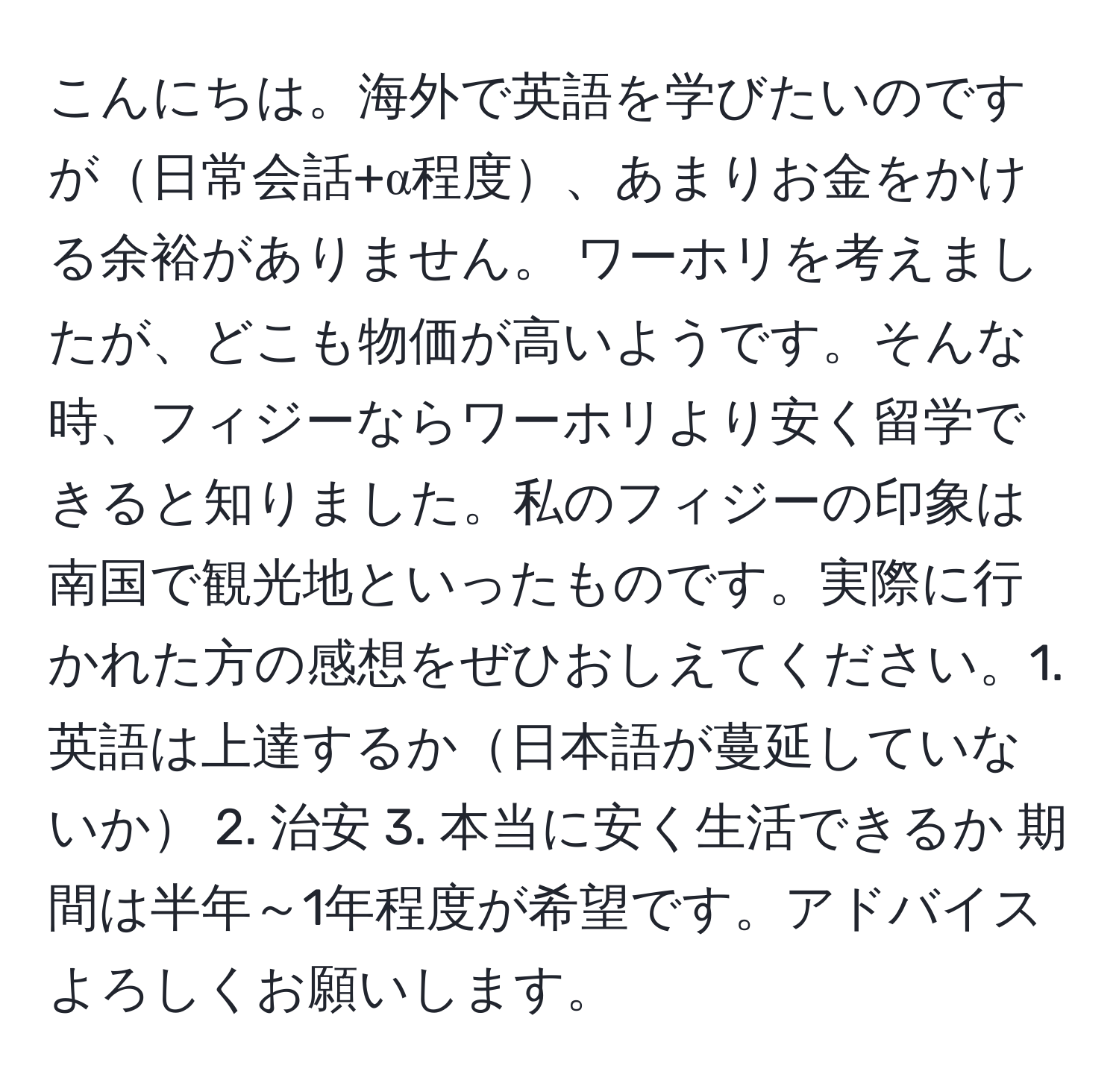 こんにちは。海外で英語を学びたいのですが日常会話+α程度、あまりお金をかける余裕がありません。 ワーホリを考えましたが、どこも物価が高いようです。そんな時、フィジーならワーホリより安く留学できると知りました。私のフィジーの印象は南国で観光地といったものです。実際に行かれた方の感想をぜひおしえてください。1. 英語は上達するか日本語が蔓延していないか 2. 治安 3. 本当に安く生活できるか 期間は半年～1年程度が希望です。アドバイスよろしくお願いします。