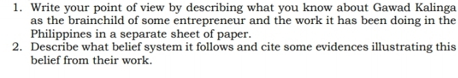 Write your point of view by describing what you know about Gawad Kalinga 
as the brainchild of some entrepreneur and the work it has been doing in the 
Philippines in a separate sheet of paper. 
2. Describe what belief system it follows and cite some evidences illustrating this 
belief from their work.