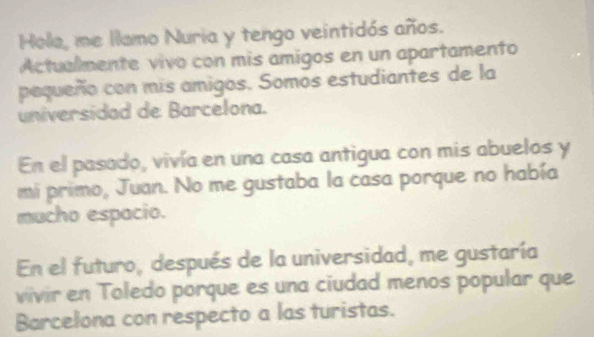 Hola, me llamo Nuria y tengo veintidós años. 
Actualmente vivo con mis amigos en un apartamento 
pequeño con mis amigos. Somos estudiantes de la 
universidad de Barcelona. 
En el pasado, vivía en una casa antigua con mis abuelos y 
mi primo, Juan. No me gustaba la casa porque no había 
mucho espacio. 
En el futuro, después de la universidad, me gustaría 
vivir en Toledo porque es una ciudad menos popular que 
Barcelona con respecto a las turistas.