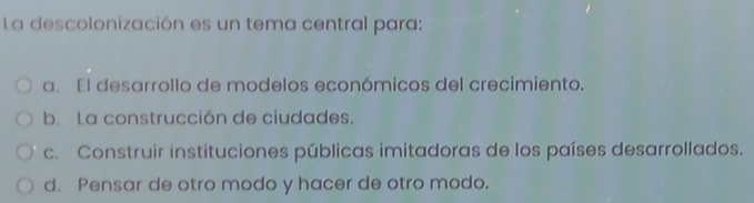 La descolonización es un tema central para:
a. El desarrollo de modelos económicos del crecimiento.
b. La construcción de ciudades.
c. Construir instituciones públicas imitadoras de los países desarrollados.
d. Pensar de otro modo y hacer de otro modo.