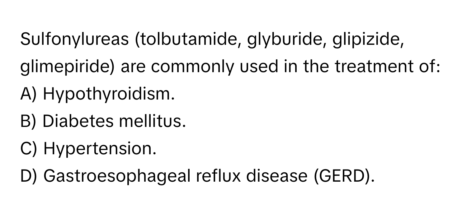 Sulfonylureas (tolbutamide, glyburide, glipizide, glimepiride) are commonly used in the treatment of:

A) Hypothyroidism.
B) Diabetes mellitus.
C) Hypertension.
D) Gastroesophageal reflux disease (GERD).