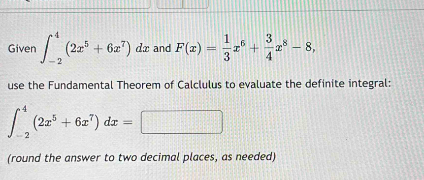 Given ∈t _(-2)^4(2x^5+6x^7)dx and F(x)= 1/3 x^6+ 3/4 x^8-8, 
use the Fundamental Theorem of Calclulus to evaluate the definite integral:
∈t _(-2)^4(2x^5+6x^7)dx=□
(round the answer to two decimal places, as needed)