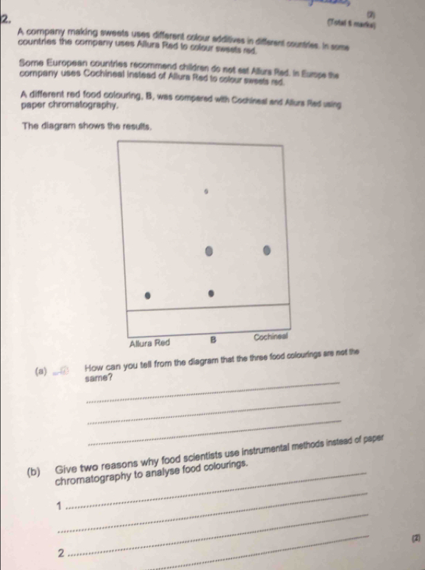 (Totad & marka) 
A company making sweets uses different colour additives in different countries. In some 
countries the company uses Allura Red to colour sweets red. 
Some European countries recommend childran do not sat Allura Rad. In Eurse the 
company uses Cochineal instead of Allura Red to cotour swests red 
A different red food colouring, B, was compered with Cochineal and Allurs Red using 
paper chromatography. 
The diagram shows the results. 
Allura Red B Cochineal 
_ 
(a) How can you tell from the diagram that the three food colourings are not the 
same? 
_ 
_ 
(b) Give two reasons why food scientists use instrumental methods instead of paper 
_ 
chromatography to analyse food colourings. 
_ 
1 
_ 
(2) 
2