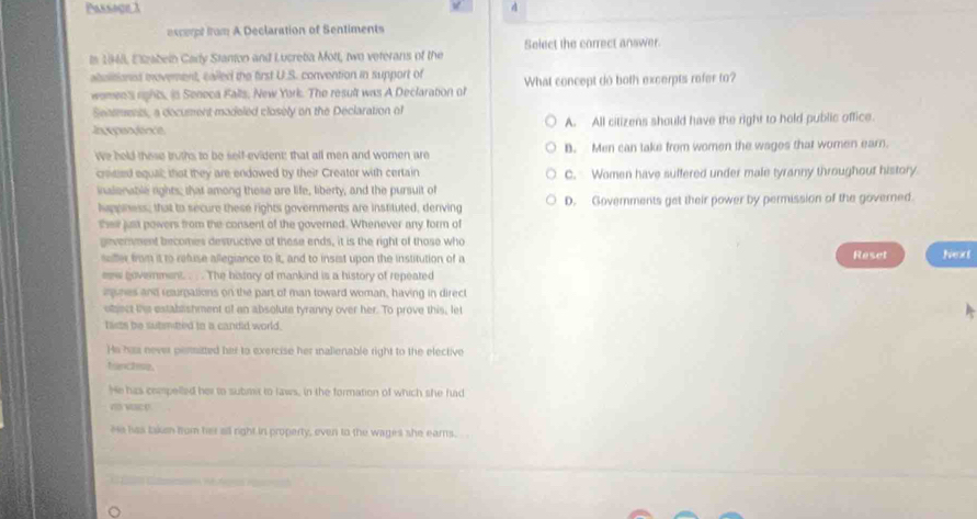 Passage 1 4
excerpt irom A Declaration of Sentiments
Select the correct answer.
Is 19448, Elzabein Cary Stanion and Lucretia Mott, two veterans of the
abulitionss movement, cailed the first U.S. convention in support of What concept do both excerpts rofer to?
women's rights, is Seneca Falls, New York. The result was A Declaration of
Seasments, a document madeled closely on the Declaration of
Inepeo éne A. All citizens should have the right to hold public office.
We held those truths to be self-evident; that all men and women are B. Men can take from women the wages that women earn.
crosied equal; that they are endowed by their Creator with certain C. Women have suffered under male tyranny throughout history
inalenable rights; that among those are life, liberty, and the pursuit of
happness; that to secure these rights governments are instituted, denving D. Governments get their power by permission of the governed.
their just powers from the consent of the governed. Whenever any form of
geverment becomes destructive of these ends, it is the right of those who Reset Next
saffer from it to refuse allegiance to it, and to insist upon the institution of a
eew government. . . . The history of mankind is a history of repeated
iunes and curpations on the part of man toward woman, having in direct
object the establishment of an absolute tyranny over her. To prove this, let
fasts be submtzed to a candid world.
He has never peritted her to exercise her malienable right to the elective
franctise
He his compelled her to submst to laws, in the formation of which she had
n wace
He has taken from her all right in property, even to the wages she ears.