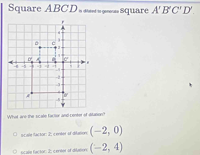 Square ABCD is ditated to generate Square A'B'C'D'.
What are the scale factor and center of dilation?
scale factor: 2; center of dilation: (-2,0)
scale factor: 2; center of dilation: (-2,4)