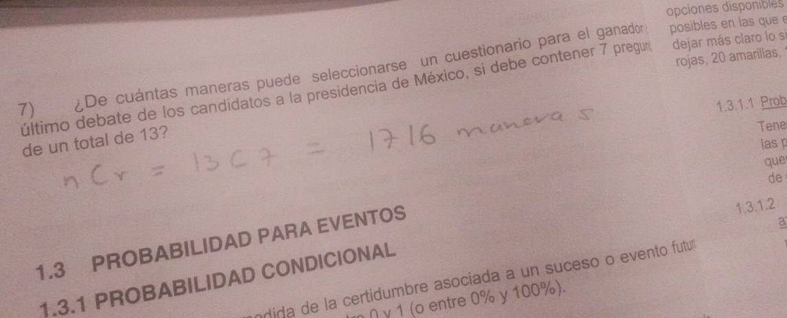 opciones disponiblés 
rojas, 20 amarillas, 
7) ¿De cuántas maneras puede seleccionarse un cuestionario para el ganador posibles en las que e 
último debate de los candidatos a la presidencia de México, si debe contener 7 pregur dejar más claro lo s 
1.3.1.1 Prob 
de un total de 13? 
Tene 
lasp 
que 
de 
1.3 PROBABILIDAD PARA EVENTOS 
1.3.1.2 
a 
1.3.1 PROBABILIDAD CONDICIONAL 
ndida de la certidumbre asociada a un suceso o evento futum 
η ∩ γ 1 (o entre 0% y 100%).