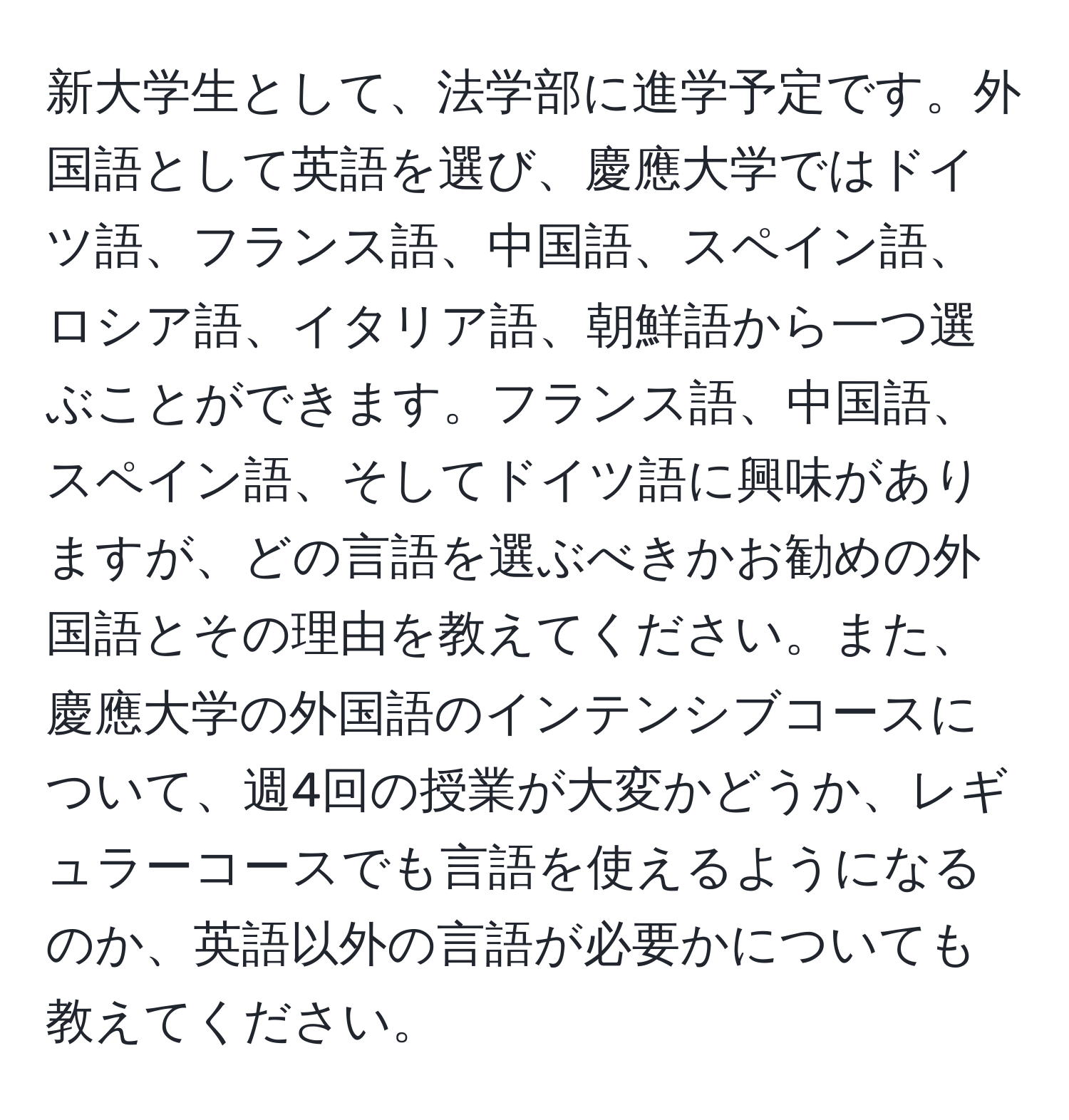 新大学生として、法学部に進学予定です。外国語として英語を選び、慶應大学ではドイツ語、フランス語、中国語、スペイン語、ロシア語、イタリア語、朝鮮語から一つ選ぶことができます。フランス語、中国語、スペイン語、そしてドイツ語に興味がありますが、どの言語を選ぶべきかお勧めの外国語とその理由を教えてください。また、慶應大学の外国語のインテンシブコースについて、週4回の授業が大変かどうか、レギュラーコースでも言語を使えるようになるのか、英語以外の言語が必要かについても教えてください。