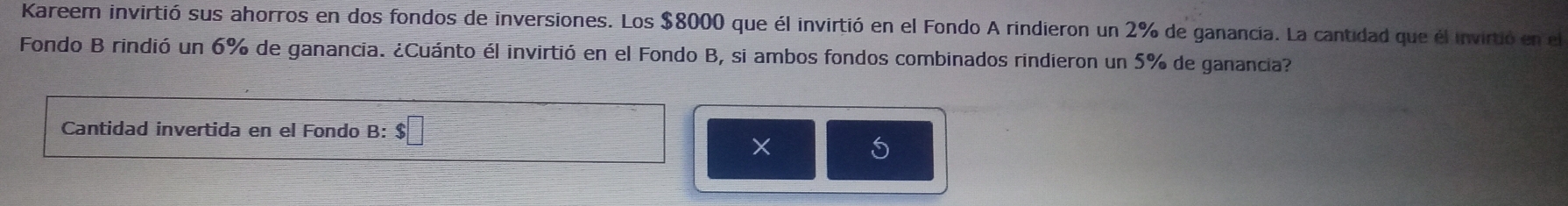 Kareem invirtió sus ahorros en dos fondos de inversiones. Los $8000 que él invirtió en el Fondo A rindieron un 2% de ganancia. La cantidad que él invirtió en el 
Fondo B rindió un 6% de ganancia. ¿Cuánto él invirtió en el Fondo B, si ambos fondos combinados rindieron un 5% de ganancia? 
Cantidad invertida en el Fondo B: $□
× 
5