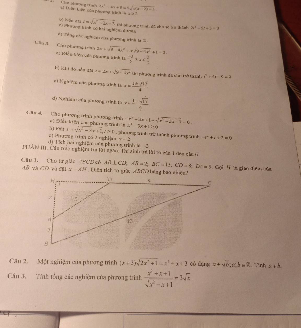 Cho phương trinh 2x^2-4x+9=5sqrt(x(x-2)+3).
a) Điều kiện của phương trinh là x≥ 2
b) Nếu đặt t=sqrt(x^2-2x+3) thi phương trình đã cho sẽ trở thành 2t^2-5t+3=0
c) Phương trình có hai nghiệm dương
d) Tổng các nghiệm của phương trình là 2 .
Câu 3. Cho phương trình 2x+sqrt(9-4x^2)+xsqrt(9-4x^2)+1=0.
a) Điều kiện của phương trình là  (-3)/2 ≤ x≤  3/2 
b) Khi đó nếu đặt t=2x+sqrt(9-4x^2) thì phương trình đã cho trở thành t^2+4t-9=0
c) Nghiệm của phương trình là x= 1± sqrt(17)/4 
d) Nghiệm của phương trình là x= (1-sqrt(17))/4 
Câu 4. Cho phương trình phương trình -x^2+3x+1+sqrt(x^2-3x+1)=0.
a) Điều kiện của phương trình là x^2-3x+1≥ 0
b) Đặt t=sqrt(x^2-3x+1),t≥ 0 , phương trình trở thành phương trình -t^2+t+2=0
c) Phương trình có 2 nghiệm x=2
d) Tích hai nghiệm của phương trình là −3
PHẢN III. Câu trắc nghiệm trả lời ngắn. Thí sinh trả lời từ câu 1 đến câu 6.
Câu 1. Cho tứ giác ABCD có AB⊥ CD;AB=2;BC=13;CD=8;DA=5 Gọi H là giao điểm của
AB và CD và đặt x=AH. Diện tích tứ giác ABCD bằng bao nhiêu?
Câu 2. Một nghiệm của phương trình (x+3)sqrt(2x^2+1)=x^2+x+3 có dạng a+sqrt(b);a;b∈ Z. Tính a+b.
Câu 3. Tính tổng các nghiệm của phương trình  (x^2+x+1)/sqrt(x^2-x+1) =3sqrt(x).