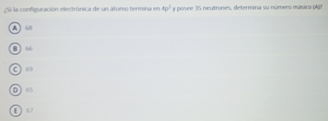 Si la configuración electrónica de un átomo termina en 4p^2 y posee 35 neutrones, determina su número másico (A)?
A 68
B 66
C 69
D65
E 67