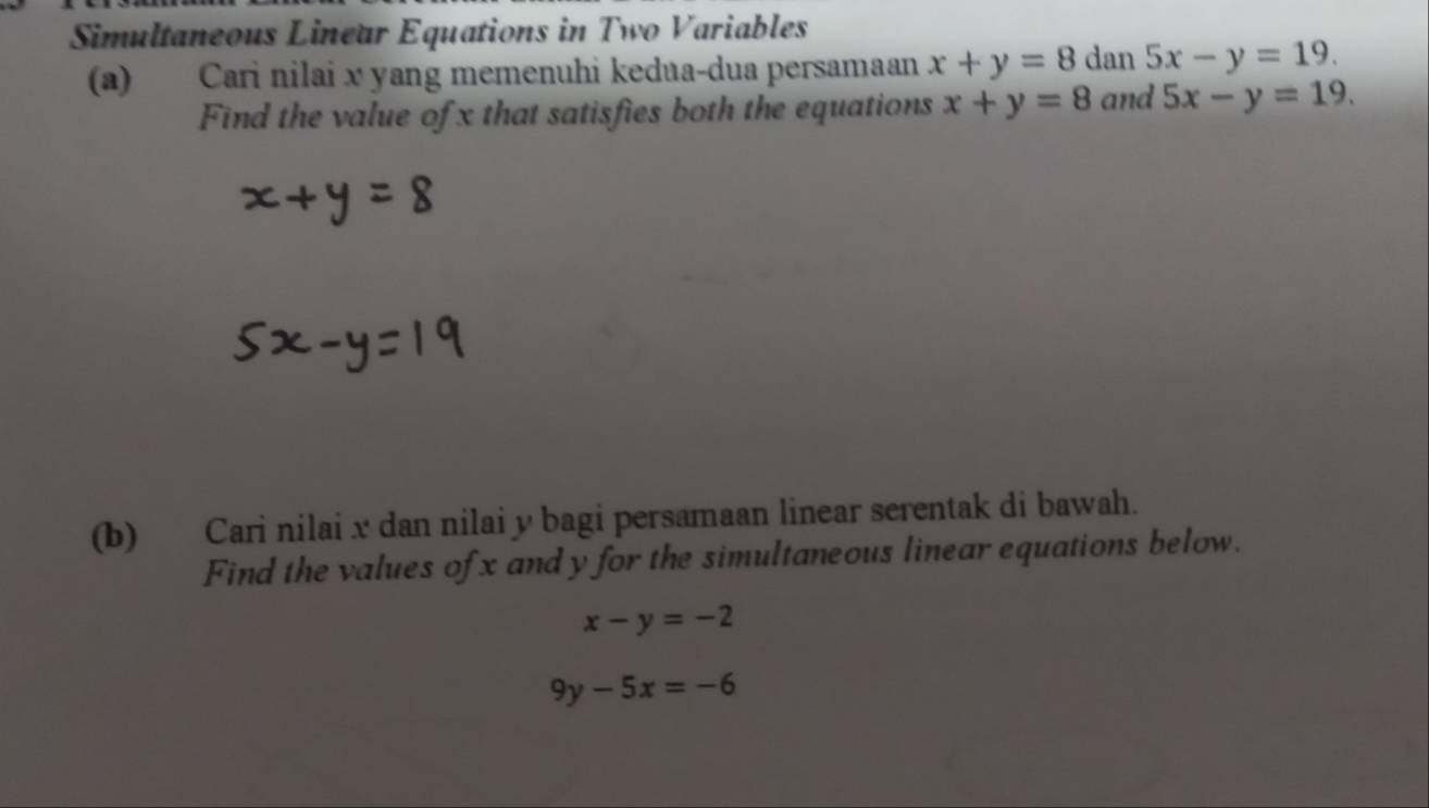 Simultaneous Lineur Equations in Two Variables 
(a) Cari nilai x yang memenuhi kedua-dua persamaan x+y=8 dan 5x-y=19. 
Find the value of x that satisfies both the equations x+y=8 and 5x-y=19. 
(b) Cari nilai x dan nilai y bagi persamaan linear serentak di bawah. 
Find the values of x and y for the simultaneous linear equations below.
x-y=-2
9y-5x=-6