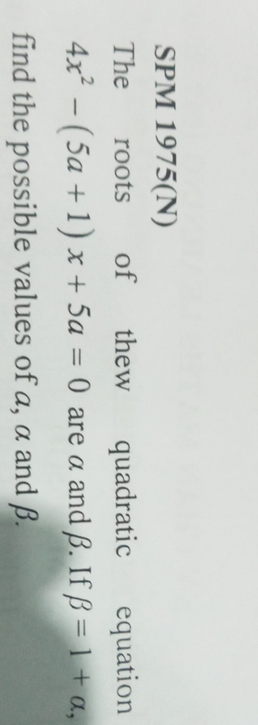 SPM 1975(N) 
The roots of thew quadratic equation
4x^2-(5a+1)x+5a=0 are α and β. If beta =1+alpha , 
find the possible values of a, α and β.