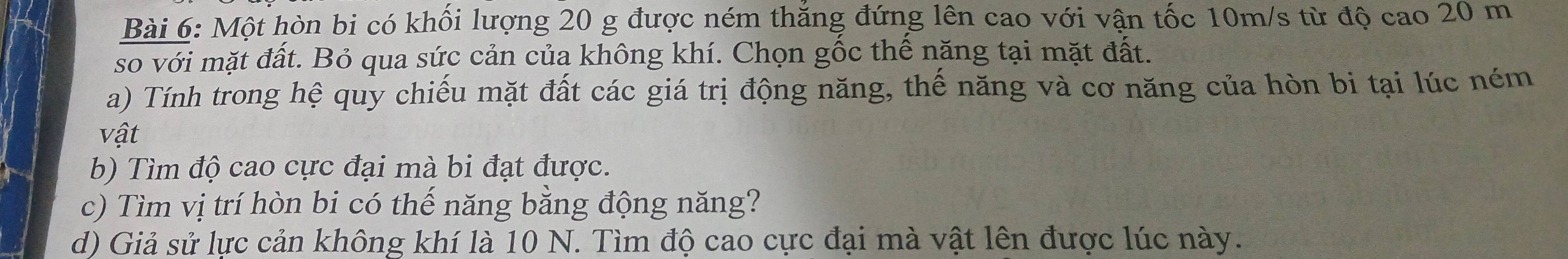 Một hòn bi có khối lượng 20 g được ném thăng đứng lên cao với vận tốc 10m/s từ độ cao 20 m
so với mặt đất. Bỏ qua sức cản của không khí. Chọn gốc thế năng tại mặt đất. 
a) Tính trong hệ quy chiếu mặt đất các giá trị động năng, thế năng và cơ năng của hòn bi tại lúc ném
vhat at
b) Tìm độ cao cực đại mà bi đạt được. 
c) Tìm vị trí hòn bi có thế năng bằng động năng? 
d) Giả sử lực cản không khí là 10 N. Tìm độ cao cực đại mà vật lên được lúc này.