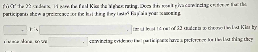 Of the 22 students, 14 gave the final Kiss the highest rating. Does this result give convincing evidence that the 
participants show a preference for the last thing they taste? Explain your reasoning.
□ .It is □ for at least 14 out of 22 students to choose the last Kiss by 
chance alone, so we □ convincing evidence that participants have a preference for the last thing they